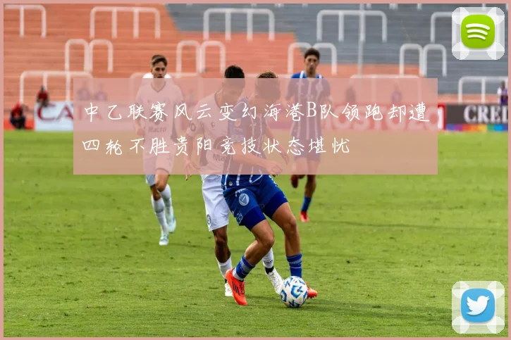 中乙联赛风云变幻海港B队领跑却遭四轮不胜贵阳竞技状态堪忧